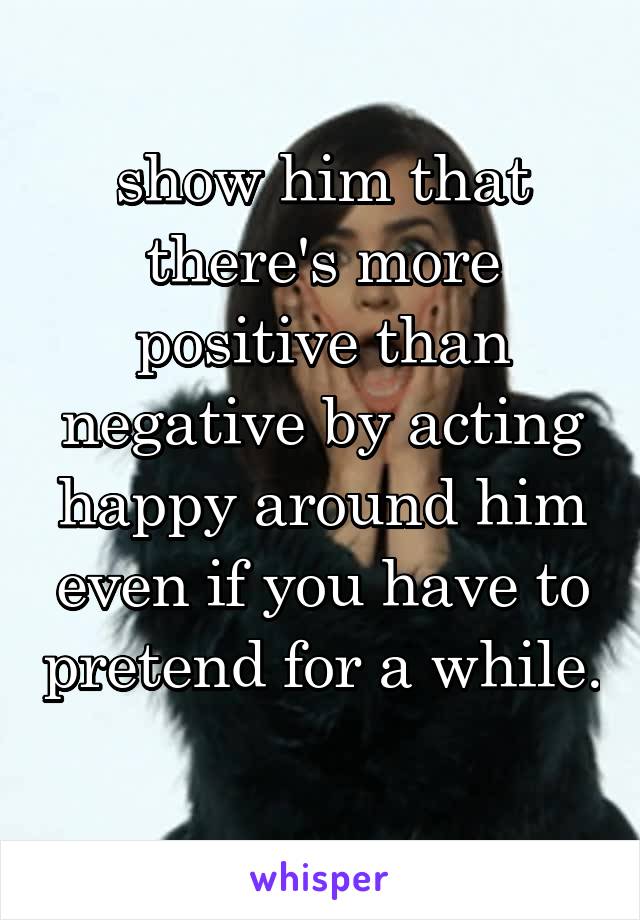 show him that there's more positive than negative by acting happy around him even if you have to pretend for a while. 