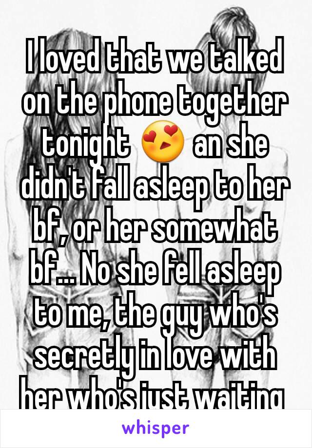 I loved that we talked on the phone together tonight 😍 an she didn't fall asleep to her bf, or her somewhat bf... No she fell asleep to me, the guy who's secretly in love with her who's just waiting 