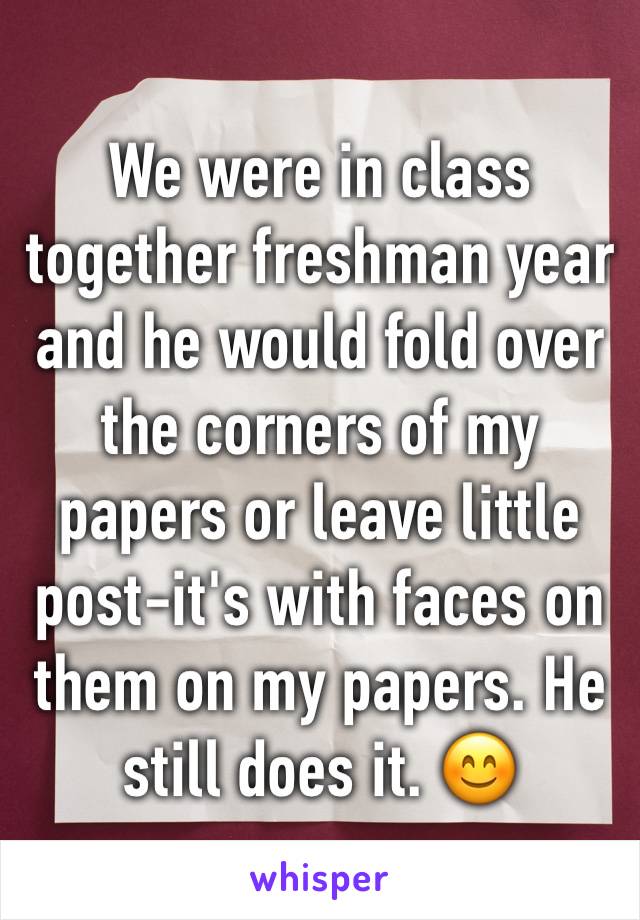 We were in class together freshman year and he would fold over the corners of my papers or leave little post-it's with faces on them on my papers. He still does it. 😊