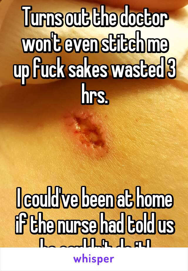 Turns out the doctor won't even stitch me up fuck sakes wasted 3 hrs.



I could've been at home if the nurse had told us he couldn't do it!