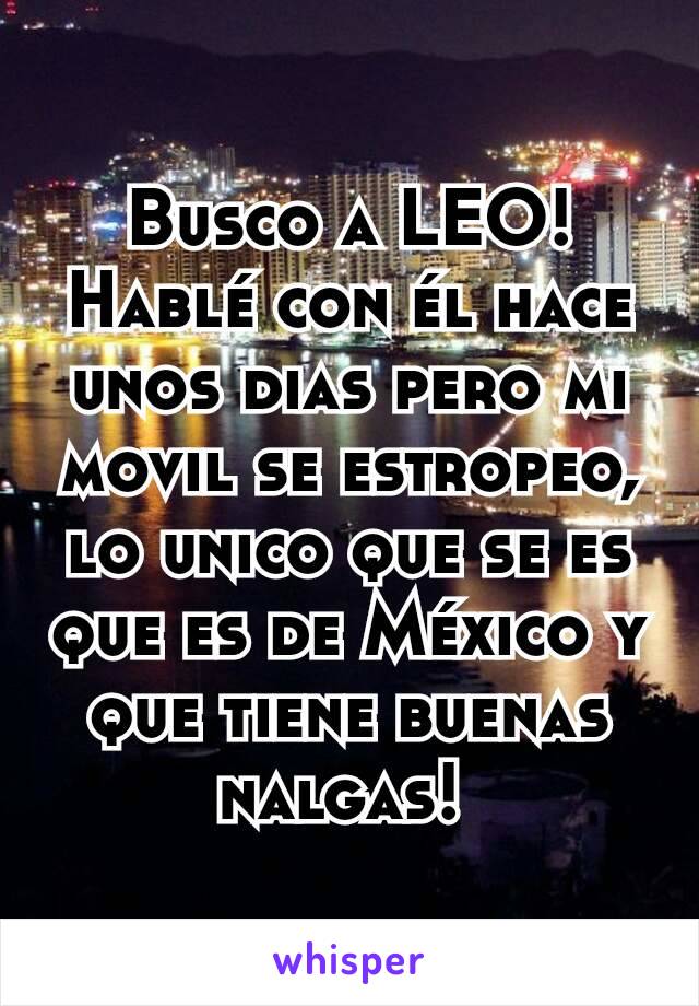 Busco a LEO! Hablé con él hace unos dias pero mi movil se estropeo, lo unico que se es que es de México y que tiene buenas nalgas! 