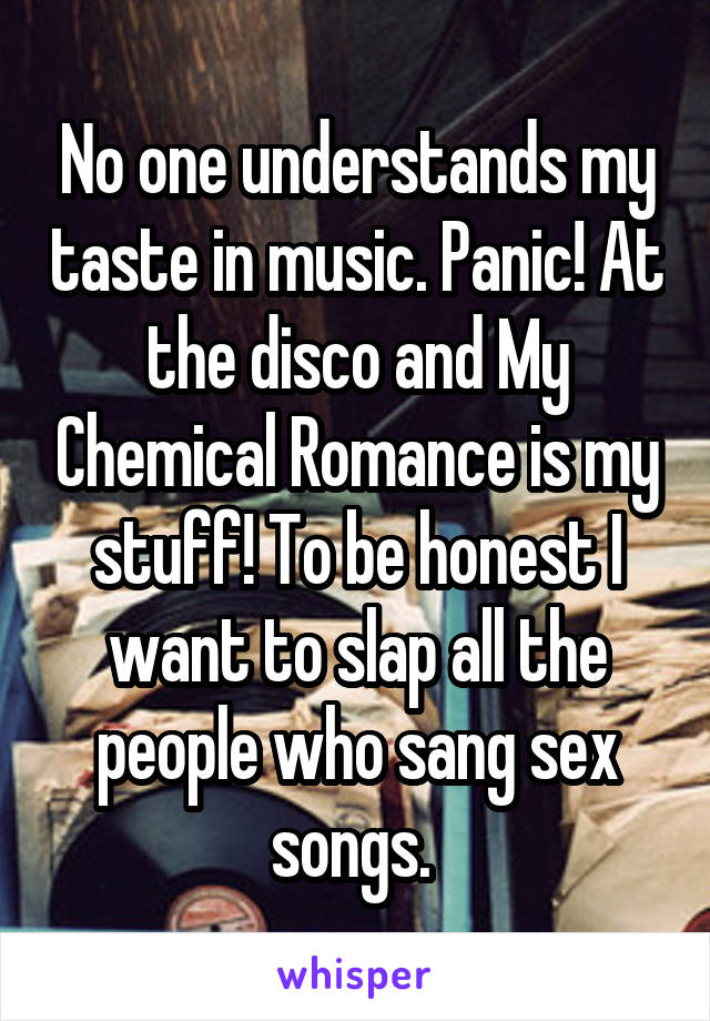 No one understands my taste in music. Panic! At the disco and My Chemical Romance is my stuff! To be honest I want to slap all the people who sang sex songs. 