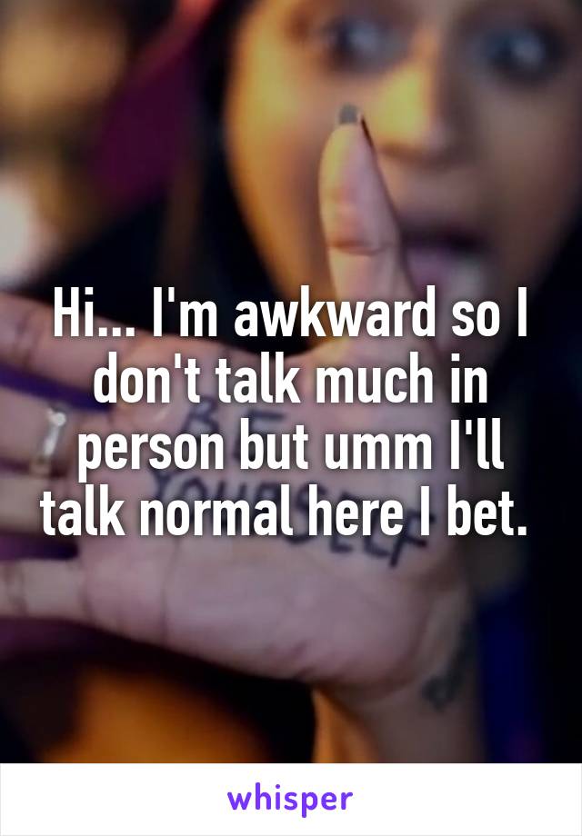 Hi... I'm awkward so I don't talk much in person but umm I'll talk normal here I bet. 