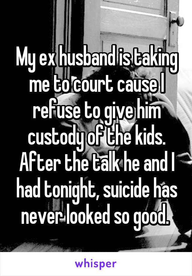 My ex husband is taking me to court cause I refuse to give him custody of the kids. After the talk he and I had tonight, suicide has never looked so good. 