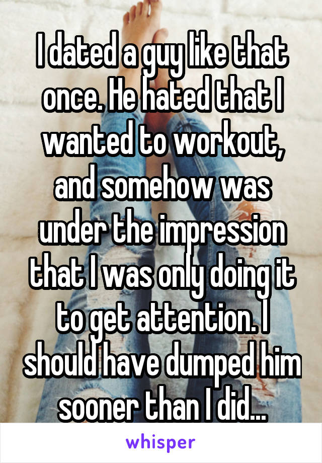 I dated a guy like that once. He hated that I wanted to workout, and somehow was under the impression that I was only doing it to get attention. I should have dumped him sooner than I did...