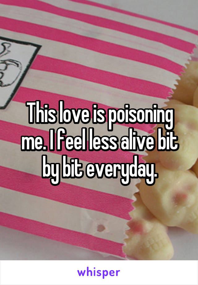 This love is poisoning me. I feel less alive bit by bit everyday.