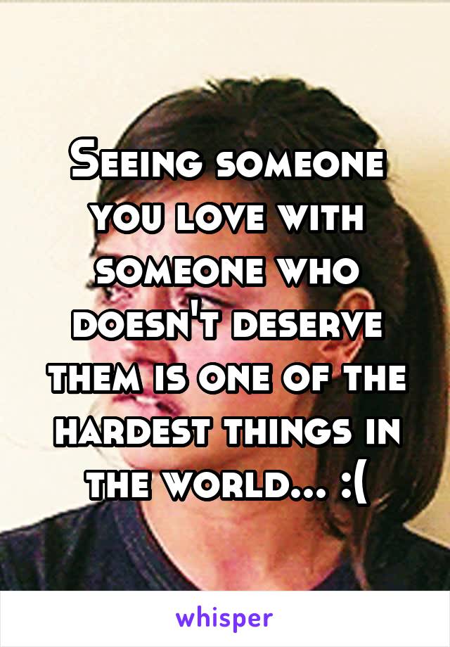 Seeing someone you love with someone who doesn't deserve them is one of the hardest things in the world... :(