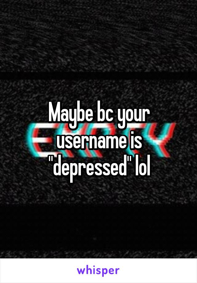 Maybe bc your username is "depressed" lol