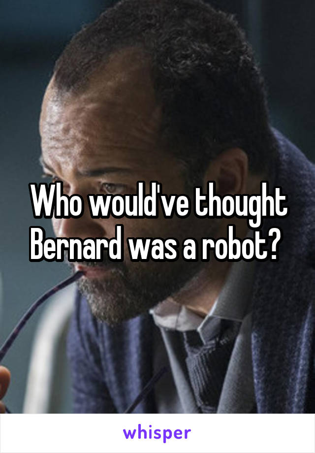 Who would've thought Bernard was a robot? 