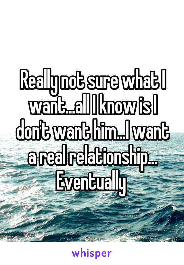 Really not sure what I want...all I know is I don't want him...I want a real relationship... Eventually 