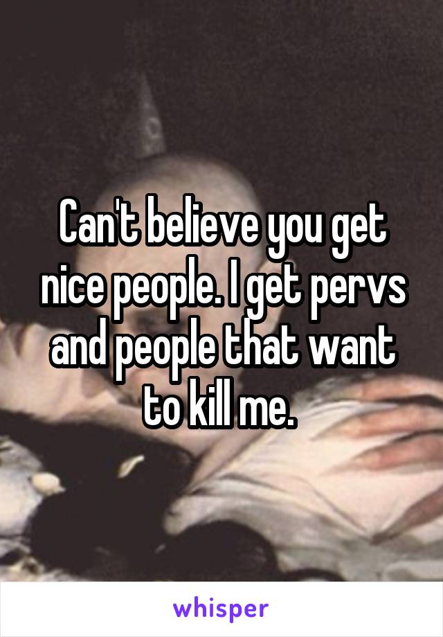 Can't believe you get nice people. I get pervs and people that want to kill me. 