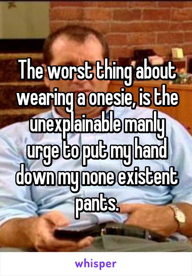 The worst thing about wearing a onesie, is the unexplainable manly urge to put my hand down my none existent pants.