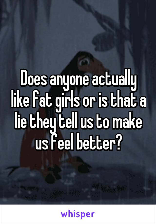 Does anyone actually like fat girls or is that a lie they tell us to make us feel better?