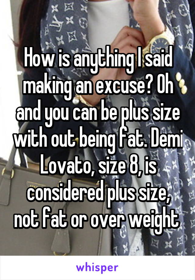 How is anything I said making an excuse? Oh and you can be plus size with out being fat. Demi Lovato, size 8, is considered plus size, not fat or over weight 