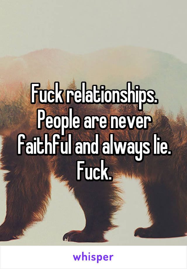 Fuck relationships. People are never faithful and always lie. Fuck.