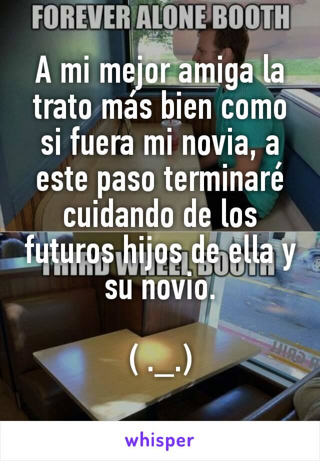 A mi mejor amiga la trato más bien como si fuera mi novia, a este paso terminaré cuidando de los futuros hijos de ella y su novio.

( ._.)