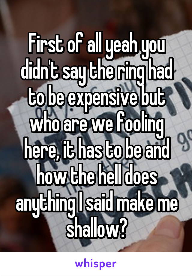 First of all yeah you didn't say the ring had to be expensive but who are we fooling here, it has to be and how the hell does anything I said make me shallow?