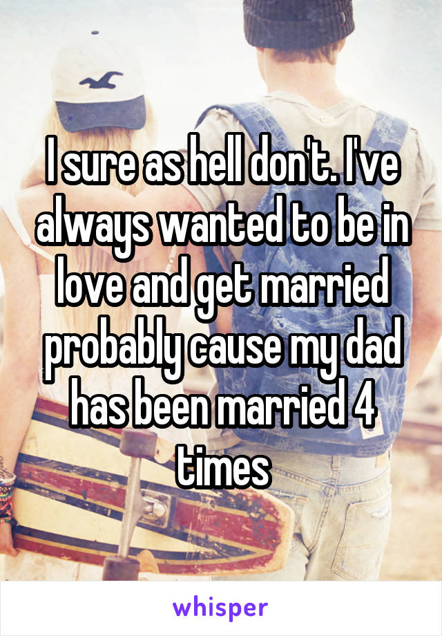 I sure as hell don't. I've always wanted to be in love and get married probably cause my dad has been married 4 times