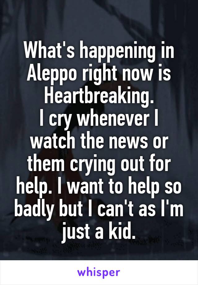 What's happening in Aleppo right now is
Heartbreaking.
I cry whenever I watch the news or them crying out for help. I want to help so badly but I can't as I'm just a kid.