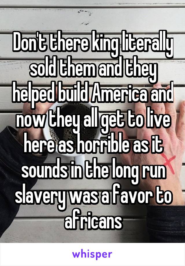 Don't there king literally sold them and they helped build America and now they all get to live here as horrible as it sounds in the long run slavery was a favor to africans