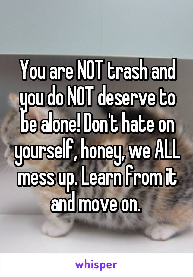 You are NOT trash and you do NOT deserve to be alone! Don't hate on yourself, honey, we ALL mess up. Learn from it and move on. 