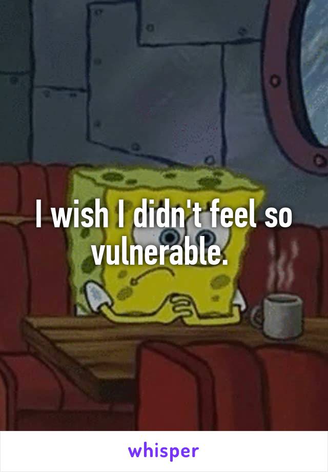 I wish I didn't feel so vulnerable. 