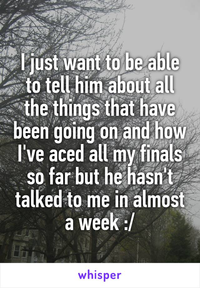 I just want to be able to tell him about all the things that have been going on and how I've aced all my finals so far but he hasn't talked to me in almost a week :/