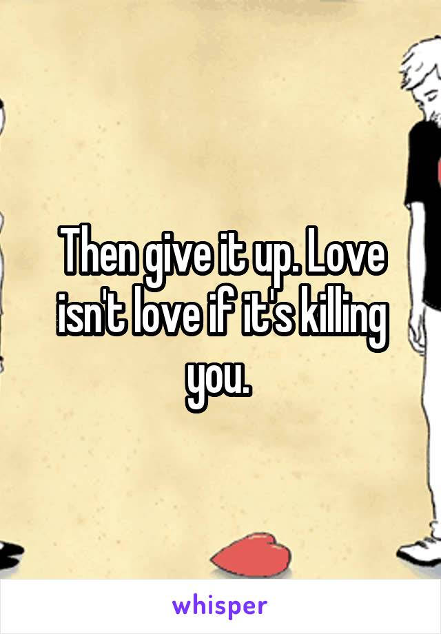 Then give it up. Love isn't love if it's killing you. 