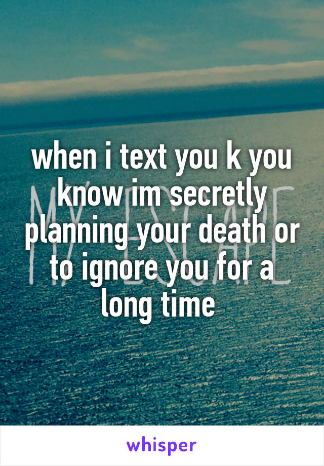 when i text you k you know im secretly planning your death or to ignore you for a long time 