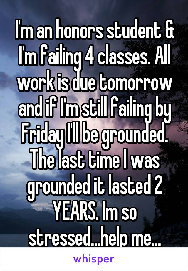 I'm an honors student & I'm failing 4 classes. All work is due tomorrow and if I'm still failing by Friday I'll be grounded. The last time I was grounded it lasted 2 YEARS. Im so stressed...help me...