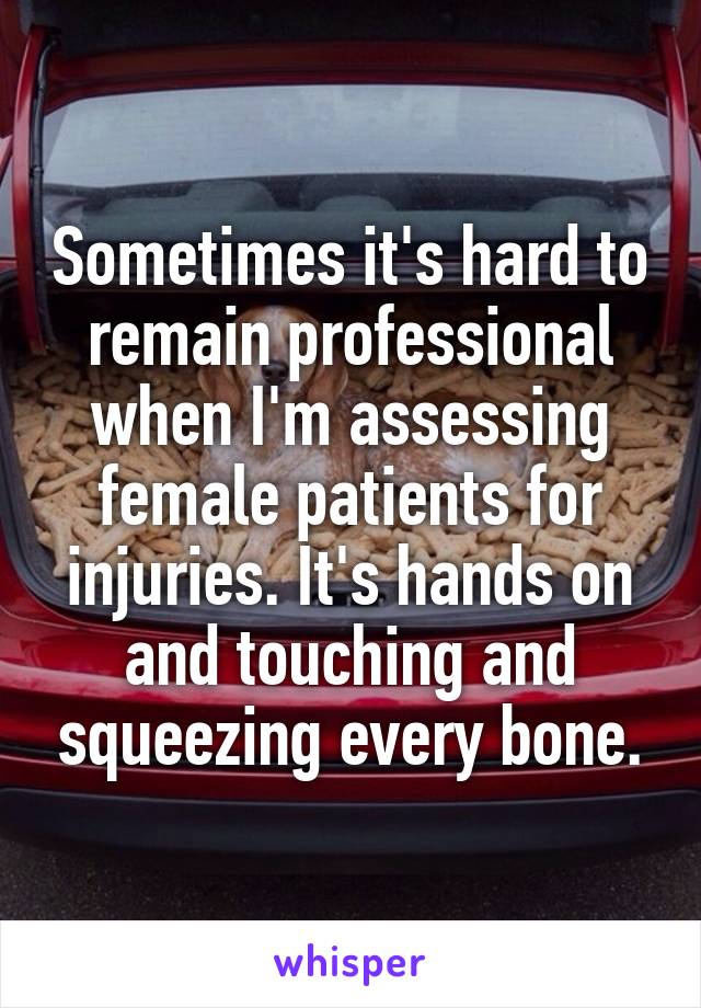 Sometimes it's hard to remain professional when I'm assessing female patients for injuries. It's hands on and touching and squeezing every bone.