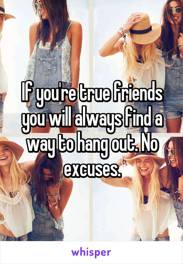 If you're true friends you will always find a way to hang out. No excuses.