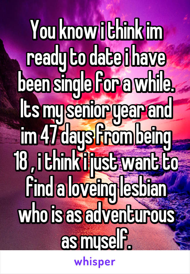 You know i think im ready to date i have been single for a while. Its my senior year and im 47 days from being 18 , i think i just want to find a loveing lesbian who is as adventurous as myself.