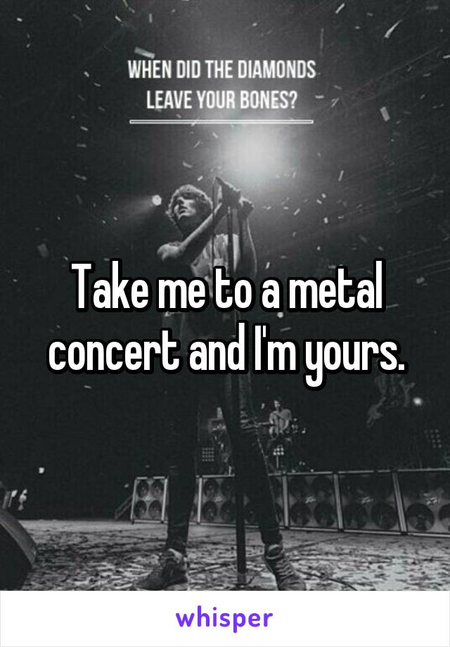 Take me to a metal concert and I'm yours.