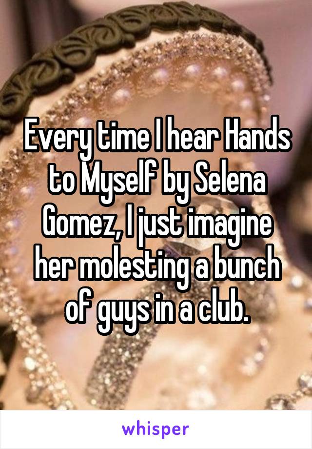 Every time I hear Hands to Myself by Selena Gomez, I just imagine her molesting a bunch of guys in a club.