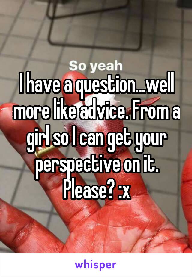 I have a question...well more like advice. From a girl so I can get your perspective on it. Please? :x