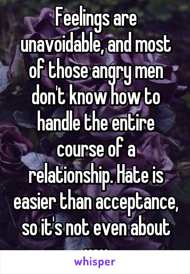 Feelings are unavoidable, and most of those angry men don't know how to handle the entire course of a relationship. Hate is easier than acceptance, so it's not even about you