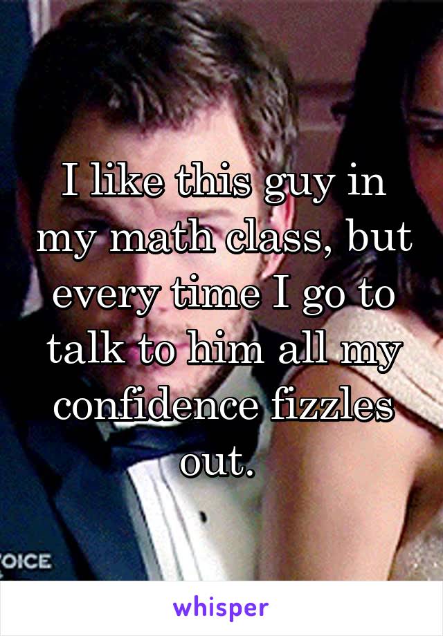 I like this guy in my math class, but every time I go to talk to him all my confidence fizzles out. 