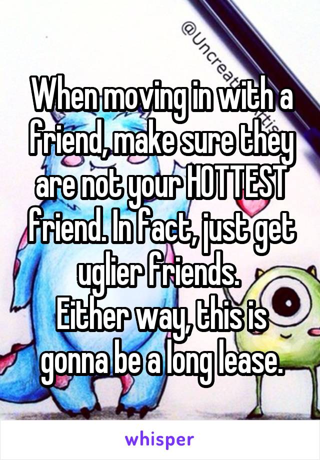 When moving in with a friend, make sure they are not your HOTTEST friend. In fact, just get uglier friends. 
Either way, this is gonna be a long lease.