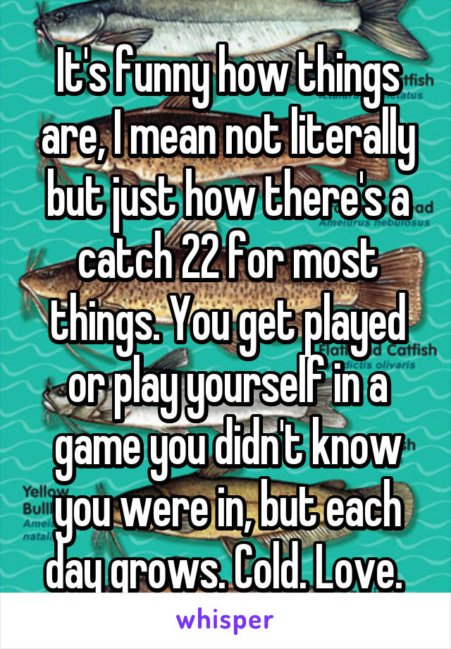 It's funny how things are, I mean not literally but just how there's a catch 22 for most things. You get played or play yourself in a game you didn't know you were in, but each day grows. Cold. Love. 