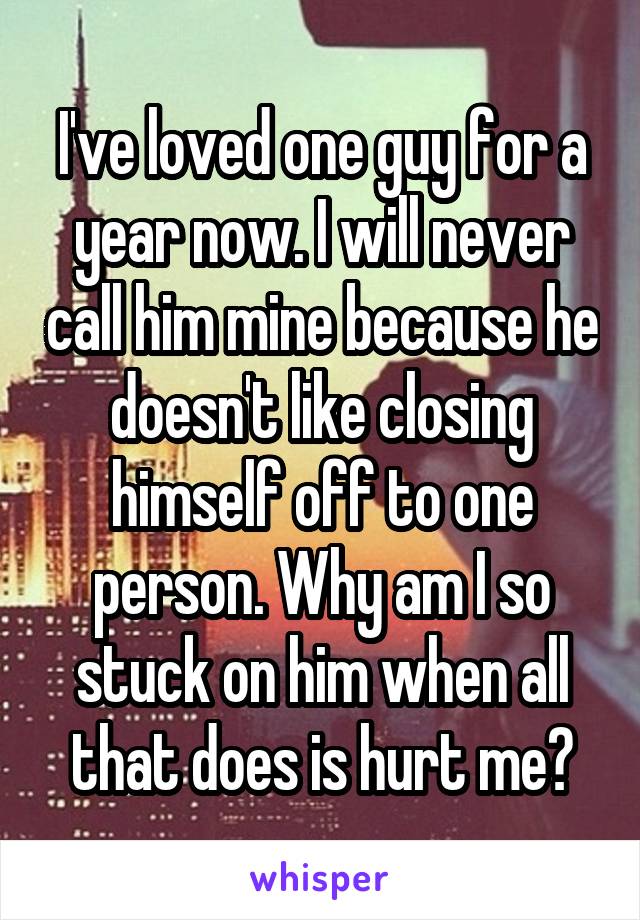 I've loved one guy for a year now. I will never call him mine because he doesn't like closing himself off to one person. Why am I so stuck on him when all that does is hurt me?