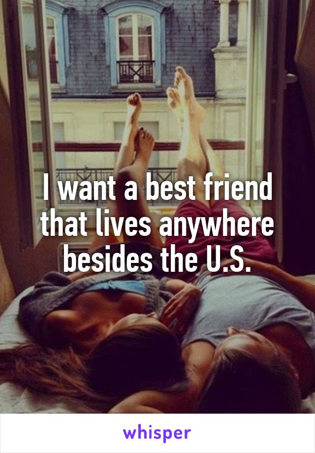 I want a best friend that lives anywhere besides the U.S.