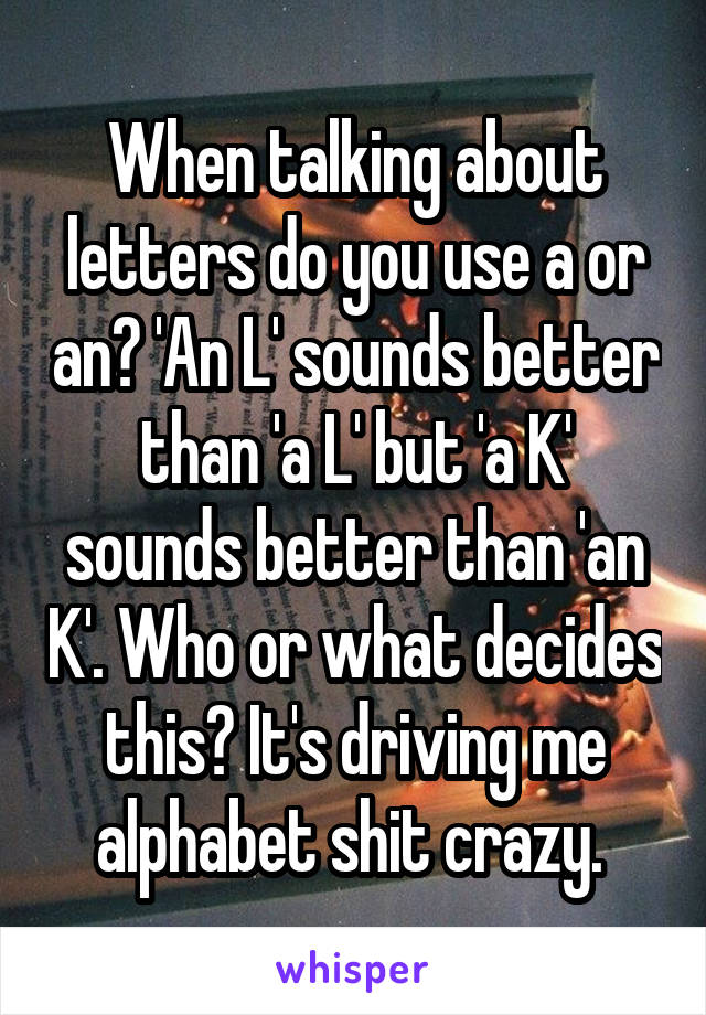 When talking about letters do you use a or an? 'An L' sounds better than 'a L' but 'a K' sounds better than 'an K'. Who or what decides this? It's driving me alphabet shit crazy. 