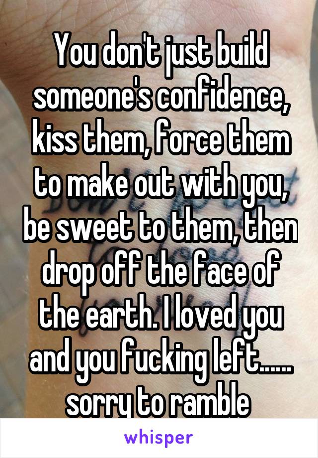 You don't just build someone's confidence, kiss them, force them to make out with you, be sweet to them, then drop off the face of the earth. I loved you and you fucking left...... sorry to ramble 