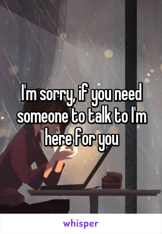 I'm sorry, if you need someone to talk to I'm here for you