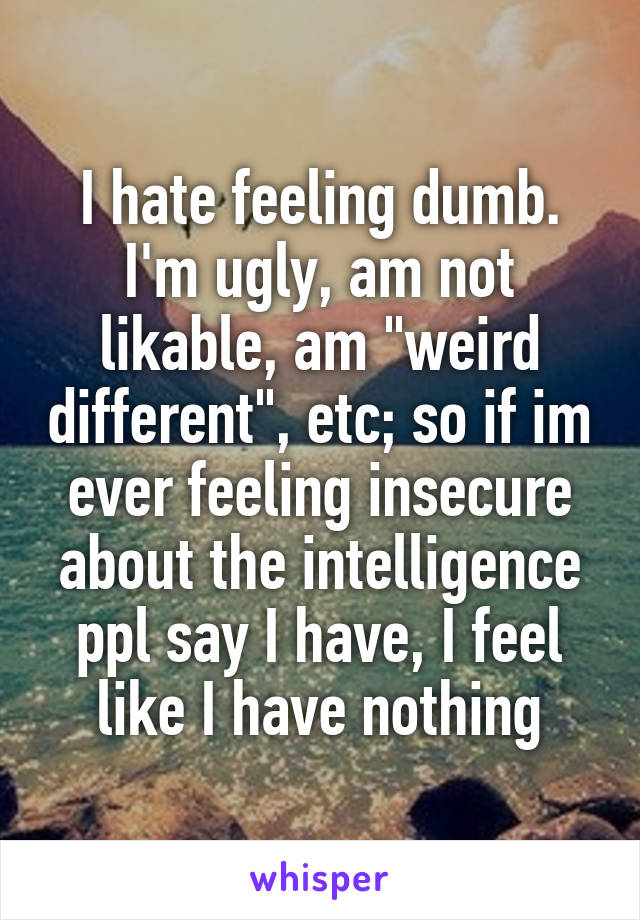 I hate feeling dumb. I'm ugly, am not likable, am "weird different", etc; so if im ever feeling insecure about the intelligence ppl say I have, I feel like I have nothing