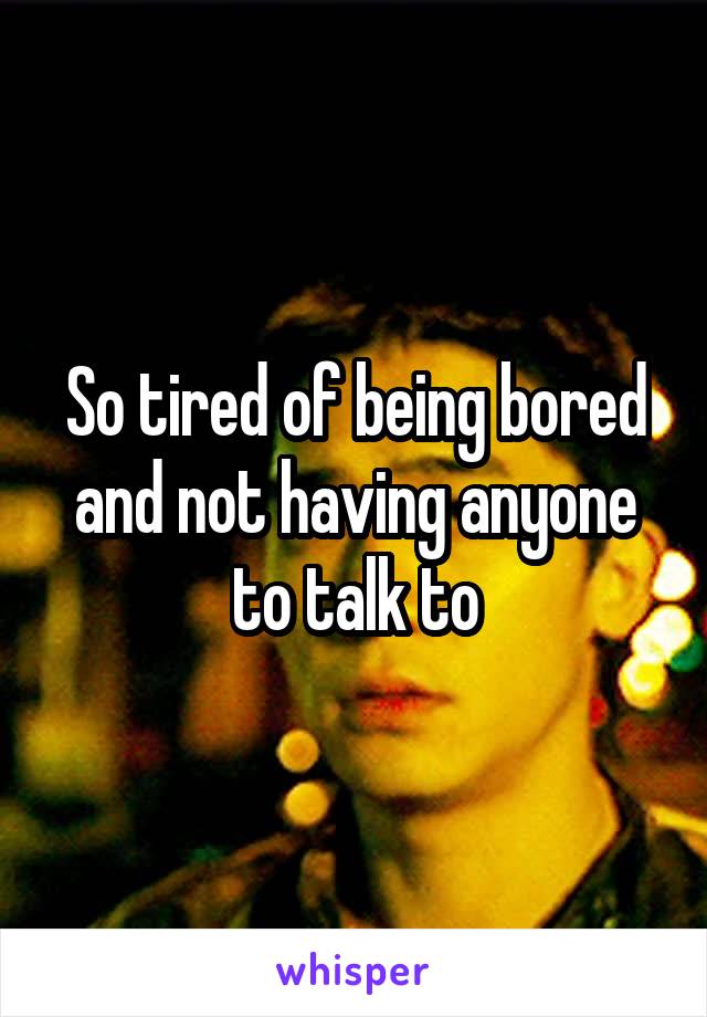 So tired of being bored and not having anyone to talk to