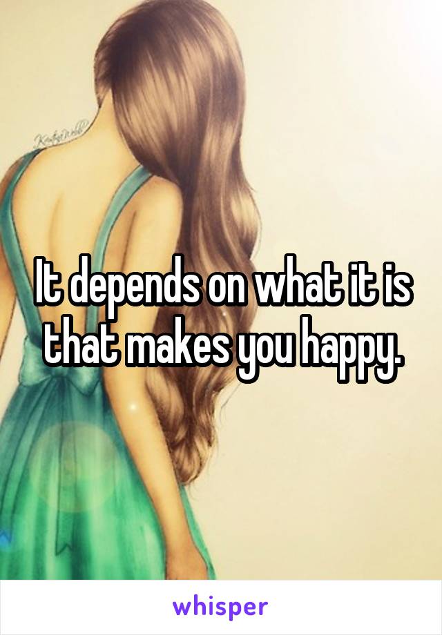 It depends on what it is that makes you happy.