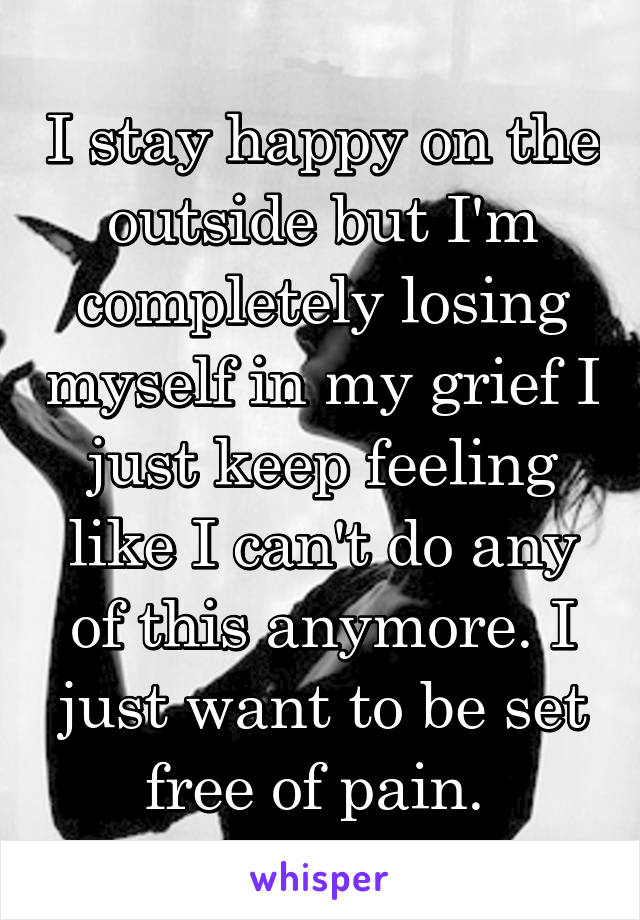 I stay happy on the outside but I'm completely losing myself in my grief I just keep feeling like I can't do any of this anymore. I just want to be set free of pain. 