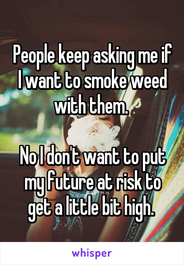 People keep asking me if I want to smoke weed with them. 

No I don't want to put my future at risk to get a little bit high. 